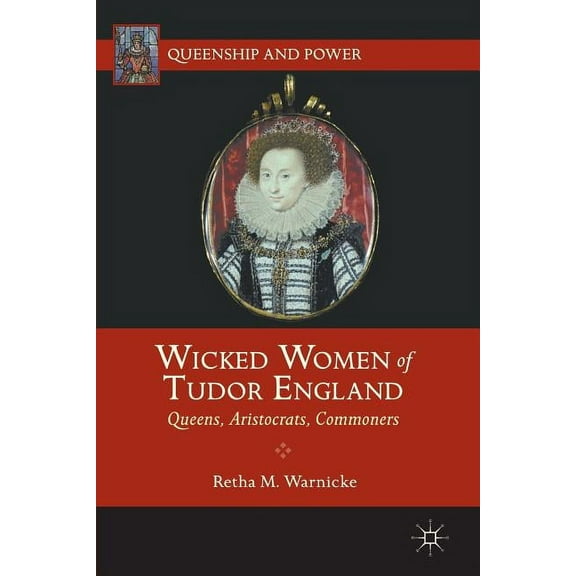 Queenship and Power Wicked Women of Tudor England: Queens, Aristocrats, Commoners, (Paperback)