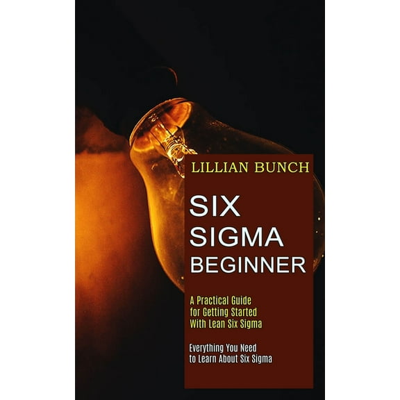 Six Sigma Beginner: A Practical Guide for Getting Started With Lean Six Sigma (Everything You Need to Learn About Six Sigma)