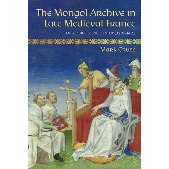 Medieval Societies, Religions, and Cultu The Mongol Archive in Late Medieval France: Texts, Objects, Encounters, 1221-1422, (Hardcover)