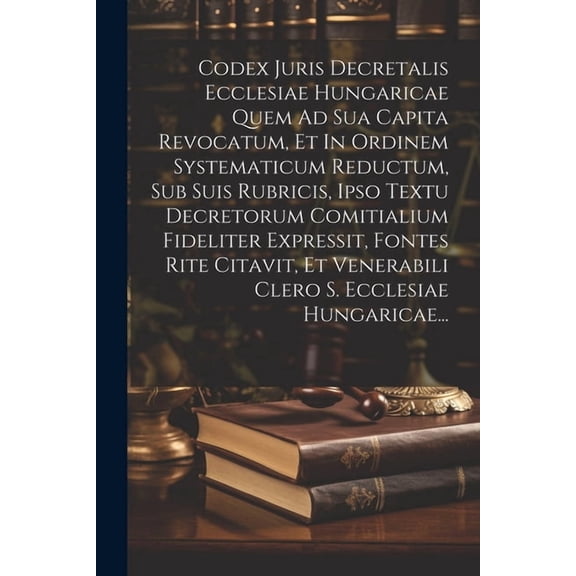 Codex Juris Decretalis Ecclesiae Hungaricae Quem Ad Sua Capita Revocatum, Et In Ordinem Systematicum Reductum, Sub Suis Rubricis, Ipso Textu Decretorum Comitialium Fideliter Expressit, Fontes Rite Cit