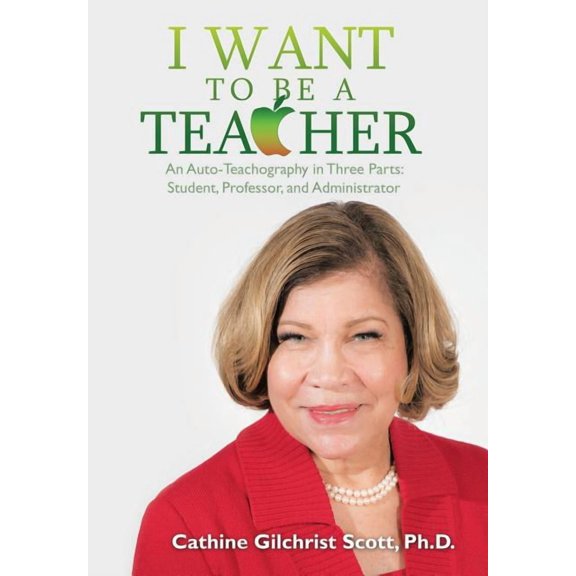 I Want to Be a Teacher: An Auto-Teachography in Three Parts: Student, Professor, and Administrator (Hardcover) by Cathine G Scott