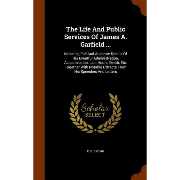 The Life And Public Services Of James A. Garfield ... : Including Full And Accurate Details Of His Eventful Administration, Assassination, Last Hours, Death, Etc. Together With Notable Extracts From His Speeches And Letters (Hardcover)