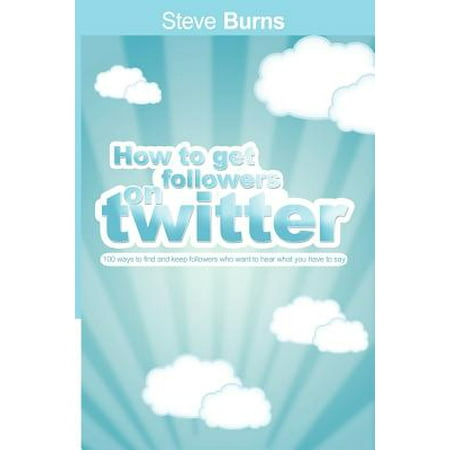 How to Get Followers on Twitter : 100 Ways to Find and Keep Followers Who Want to Hear What You Have to (Best Way To Get Twitter Followers)