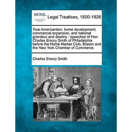 True Americanism, Home Development, Commercial Expansion, and National Grandeur and Destiny : Speeches of Hon. Charles Emory Smith of Philadelphia Before the Home Market Club, Boston and the New York Chamber of