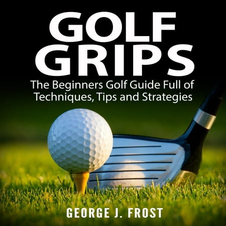 Golf Grips: The Beginners Golf Guide Full of Techniques, Tips and Strategies. - (Best Golf Tips For Beginners)