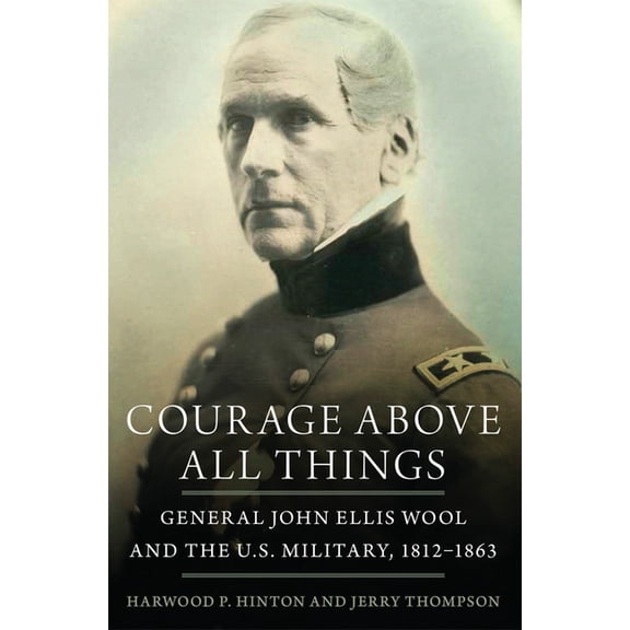 Courage Above All Things: General John Ellis Wool and the U.S. Military, 1812-1863, (Paperback)