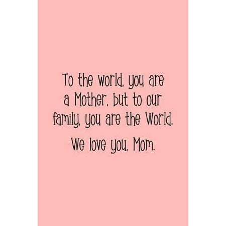 To the World, You Are a Mother, But to Our Family, You Are the World. We Love You, Mom.: Perfect Journal for Your Mom, Make Mother's Day Everyday. Fun Paperback
