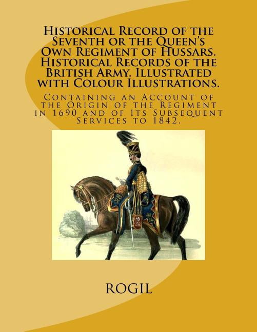 Historical Record of the Seventh or the Queen's Own Regiment of Hussars. Historical Records of the British Army. Illustrated with Colour Illustrations.: Containing an Account of the Origin of the Regi