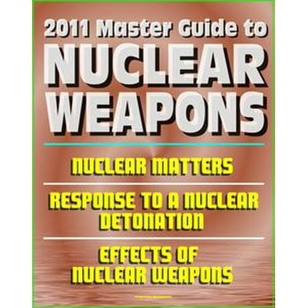 2011 Master Guide to Nuclear Weapons: Nuclear Matters, Response to a Nuclear Detonation, Effects of Nuclear Weapons - Comprehensive Coverage of Atomic Weapons, Radioactivity, and Fallout -
