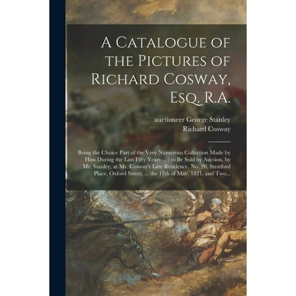 A Catalogue of the Pictures of Richard Cosway, Esq. R.A. : Being the Choice Part of the Very Numerous Collection Made by Him During the Last Fifty Yea