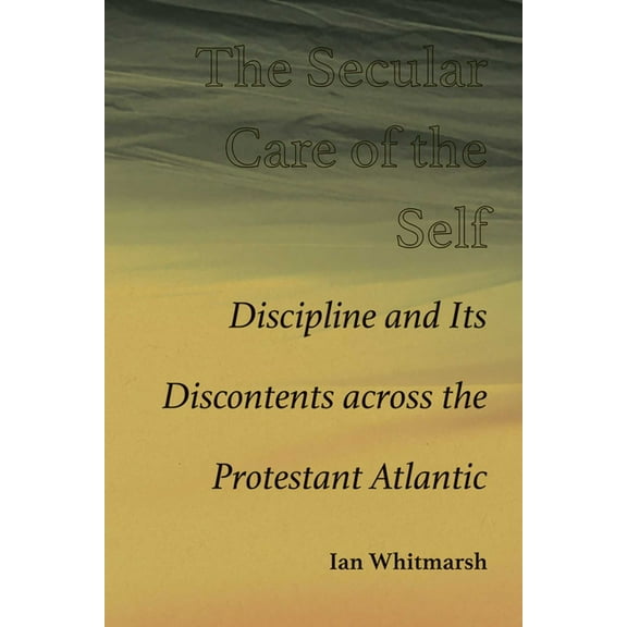 Secular Care of the Self: Discipline and Its Discontents across the Protestant Atlantic, (Hardcover)