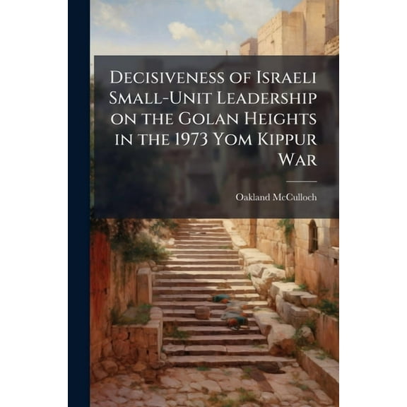 Decisiveness of Israeli Small-Unit Leadership on the Golan Heights in the 1973 Yom Kippur War, (Paperback)