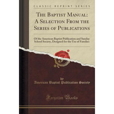 The Baptist Manual : A Selection from the Series of Publications: Of the American Baptist Publication and Sunday School Society, Designed for the Use of Families (Classic Reprint)