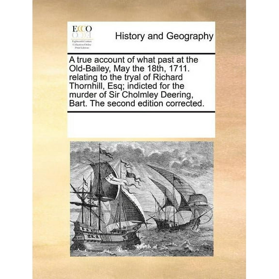 A True Account of What Past at the Old-Bailey, May the 18th, 1711. Relating to the Tryal of Richard Thornhill, Esq; Indicted for the Murder of Sir Cholmley Deering, Bart. the Second Edition Corrected.