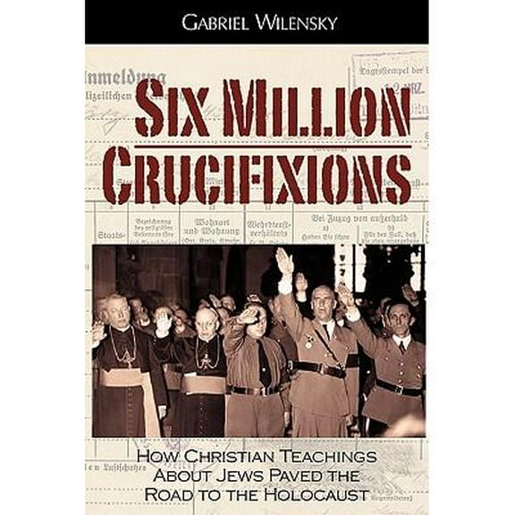 Six Million Crucifixions: How Christian Teachings About Jews Paved the Road to the Holocaust (Paperback) by Gabriel Wilensky, John K Roth