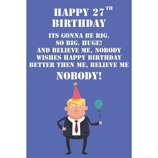 Happy 27th Birthday Its Gonna Be Big So Big Huge And Believe Me Noboby  Wishes Happy Birthday Better Then Me Nobody : Funny Donald Trump 27th  Birthday Journal / Notebook / Diary