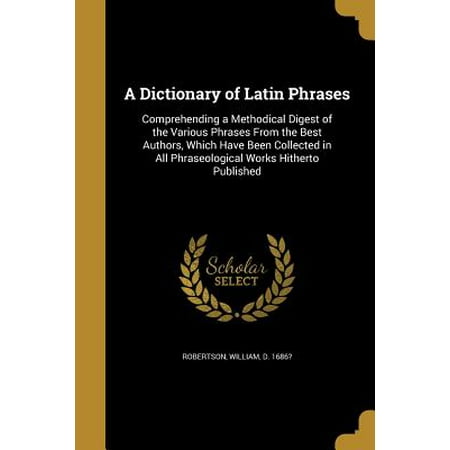 A Dictionary of Latin Phrases : Comprehending a Methodical Digest of the Various Phrases from the Best Authors, Which Have Been Collected in All Phraseological Works Hitherto