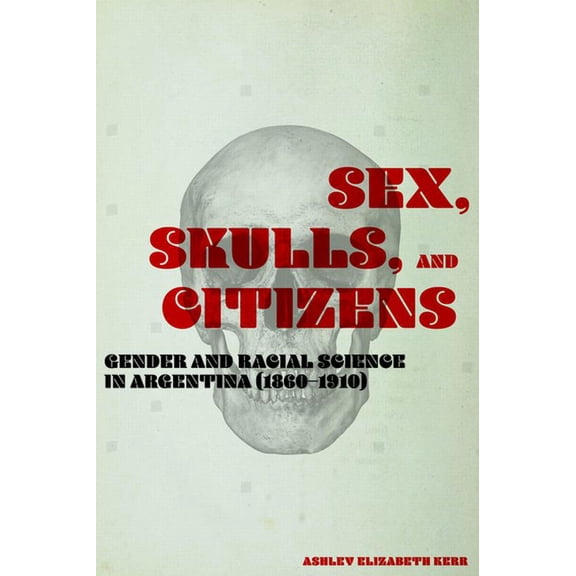 Sex, Skulls, and Citizens: Gender and Racial Science in Argentina (1860-1910), (Hardcover)