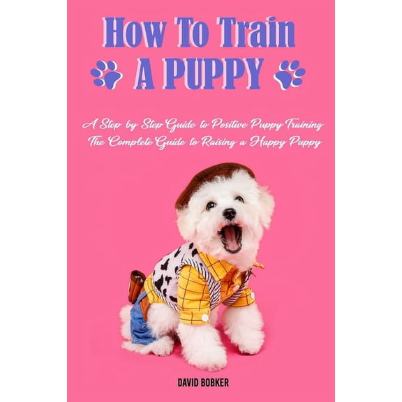How to Train a Puppy: A Step-by-Step Guide to Positive Puppy Training, The Complete Guide to Raising a Happy Puppy (Paperback)