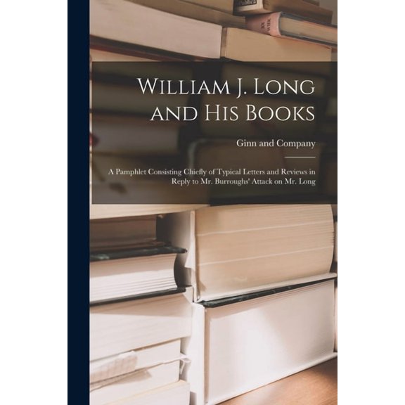William J. Long and His Books : a Pamphlet Consisting Chiefly of Typical Letters and Reviews in Reply to Mr. Burroughs' Attack on Mr. Long (Paperback)