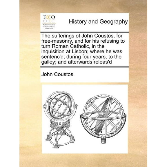 The Sufferings of John Coustos, for Free-Masonry, and for His Refusing to Turn Roman Catholic, in the Inquisition at Lisbon; Where He Was Sentenc'd, During Four Years, to the Galley; And Afterwards Re