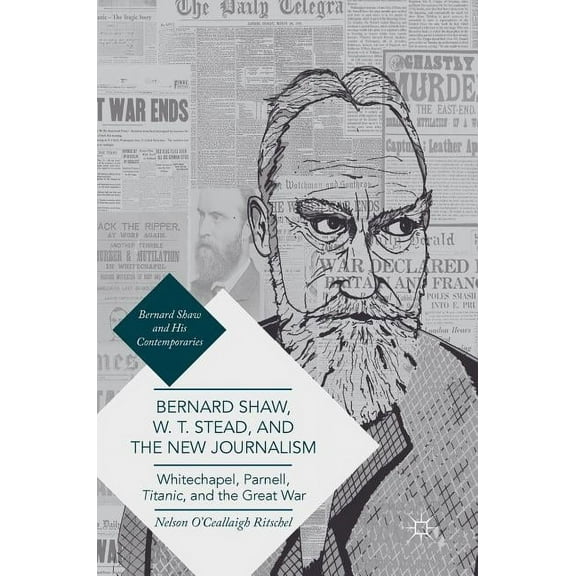 Bernard Shaw and His Contemporaries Bernard Shaw, W. T. Stead, and the New Journalism: Whitechapel, Parnell, Titanic, and the Great War, (Hardcover)