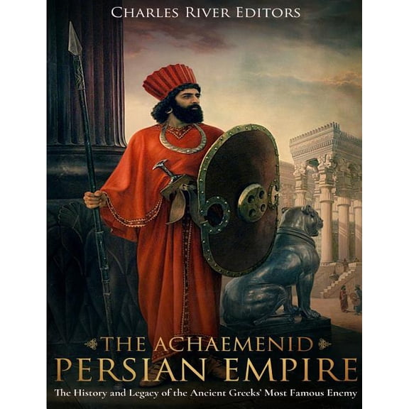The Achaemenid Persian Empire: The History and Legacy of the Ancient Greeks' Most Famous Enemy