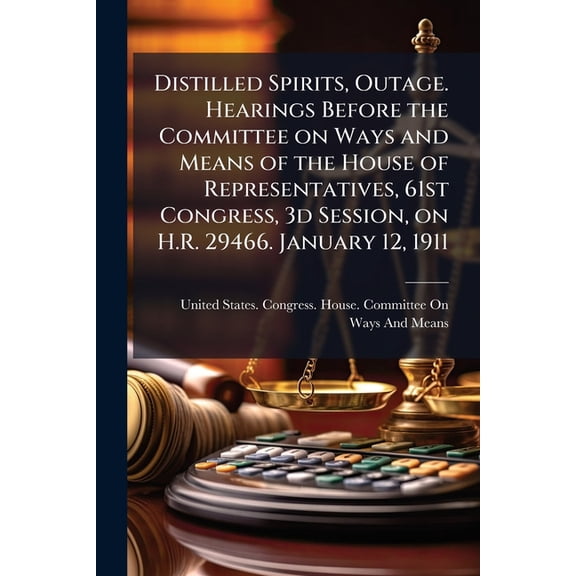 Distilled Spirits, Outage. Hearings Before the Committee on Ways and Means of the House of Representatives, 61st Congress, 3d Session, on H.R. 29466. January 12, 1911 (Paperback)