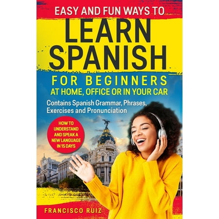 Easy and Fun Ways to Learn Spanish for Beginners at Home, Office or in Your Car : How to Understand and Speak a New language in 15 Days. Contains Spanish Grammar, Phrases, Exercises and Pronunciation