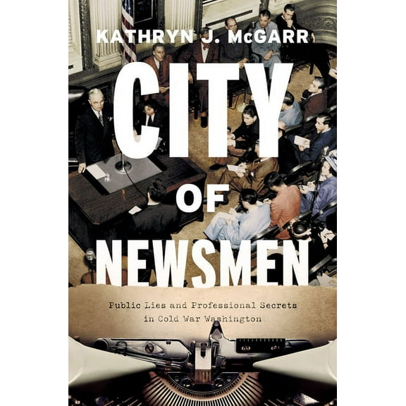 City of Newsmen: Public Lies and Professional Secrets in Cold War Washington, (Hardcover)