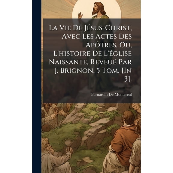 La Vie De JÃ(c)sus-Christ, Avec Les Actes Des ApÃÂ´tres, Ou, L'histoire De L'Ã(c)glise Naissante, ReveuÃ« Par J., (Hardcover)