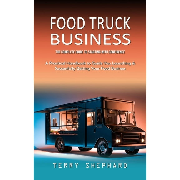 Food Truck Business: The Complete Guide to Starting With Confidence (A Practical Handbook to Guide You Launching & Successfully Getting Your Food Business) (Paperback)