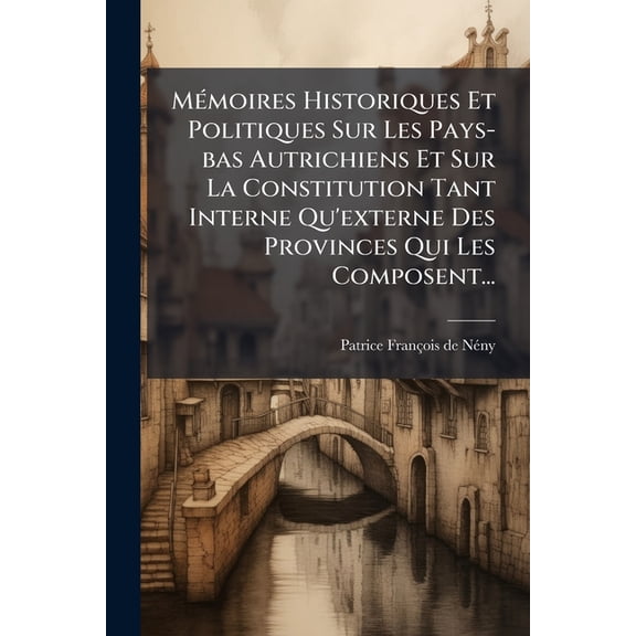 Mémoires Historiques Et Politiques Sur Les Pays-bas Autrichiens Et Sur La Constitution Tant Interne Qu'externe Des Provinces Qui Les Composent... (Paperback)