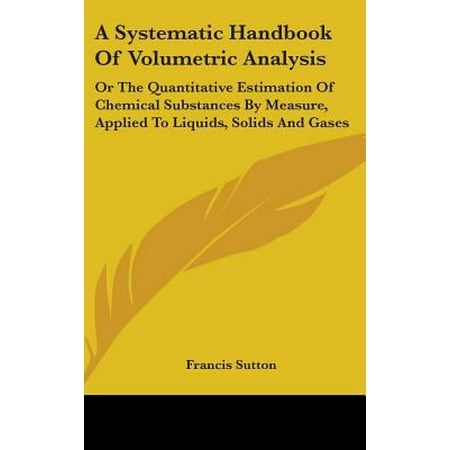 A Systematic Handbook of Volumetric Analysis : Or the Quantitative Estimation of Chemical Substances by Measure, Applied to Liquids, Solids and