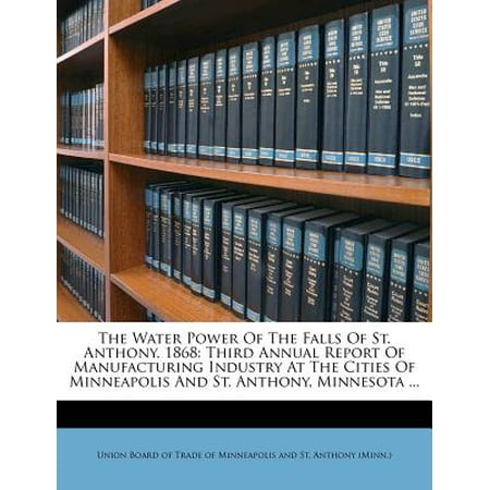 The Water Power of the Falls of St. Anthony. 1868 : Third Annual Report of Manufacturing Industry at the Cities of Minneapolis and St. Anthony, Minnesota (Best Print Annual Reports)