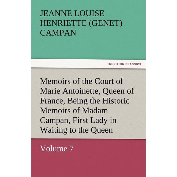 Memoirs of the Court of Marie Antoinette, Queen of France, Volume 7 Being the Historic Memoirs of Madam Campan, First Lady in Waiting to the Queen (Paperback)