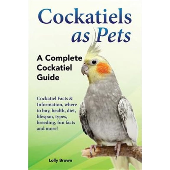 Cockatiels as Pets: Cockatiel Facts & Information, Where to Buy, Health, Diet, Lifespan, Types, Breeding, Fun Facts and More! a Complete C