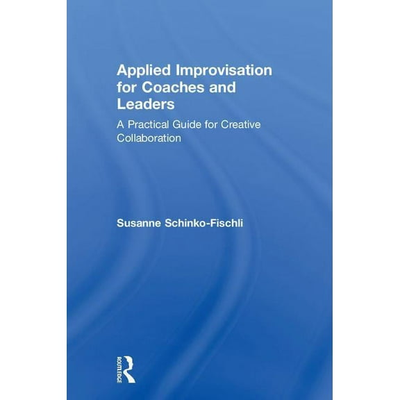 Applied Improvisation for Coaches and Leaders: A Practical Guide for Creative Collaboration, (Hardcover)