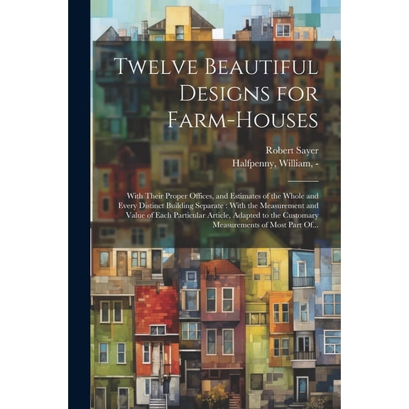 Twelve Beautiful Designs for Farm-houses: With Their Proper Offices, and Estimates of the Whole and Every Distinct Building Separate: With the Measure