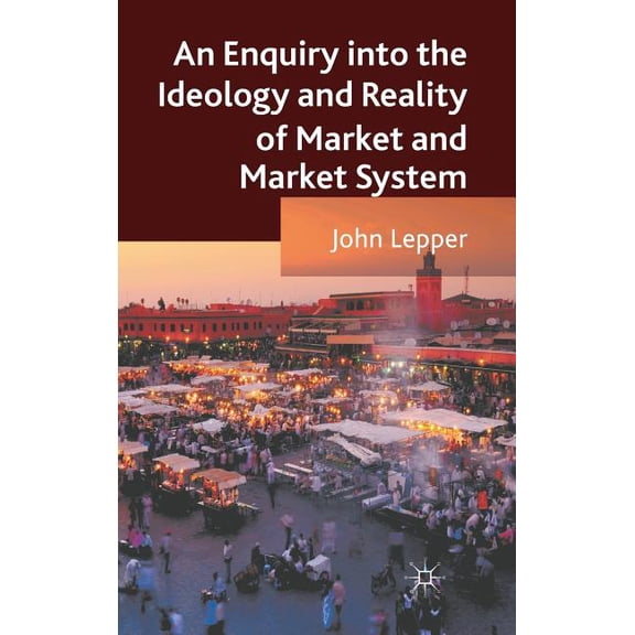 An Enquiry Into the Ideology and Reality of Market and Market System, (Hardcover)