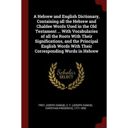 A Hebrew and English Dictionary, Containing All the Hebrew and Chaldee Words Used in the Old Testament ... with Vocabularies of All the Roots with Their Significations, and the Principal English Words with Their Corresponding Words in