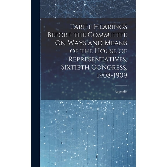Tariff Hearings Before the Committee On Ways and Means of the House of Representatives, Sixtieth Congress, 1908-1909: Appendix (Hardcover)