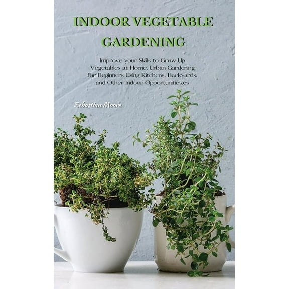Indoor Vegetable Gardening: Improve your Skills to Grow Up Vegetables at Home. Urban Gardening for Beginners Using Kitch, (Hardcover)