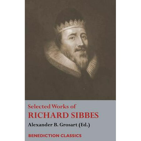 Selected Works of Richard Sibbes : Memoir of Richard Sibbes, Description of Christ, the Bruised Reed and Smoking Flax, the Sword of the Wicked, the Soul's Conflict with Itself and Victory Over Itself by Faith, the Saint's Safety in Evil Times, Christ Is Best; Or St. Paul's Strait,