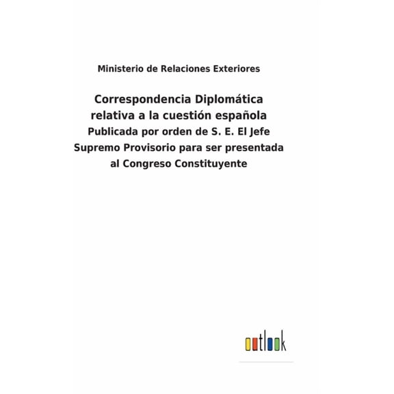 Correspondencia Diplomática relativa a la cuestión española : Publicada por orden de S. E. El Jefe Supremo Provisorio para ser presentada al Congreso Constituyente (Hardcover)