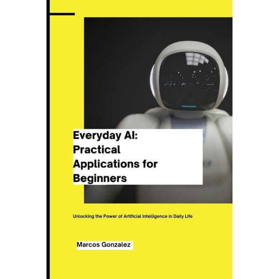 Everyday AI: Practical Applications for Beginners: Unlocking the Power of Artificial Intelligence in Daily Life, (Paperback)