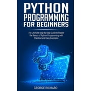 GEORGE RICHARD Python Programming For Beginners: The Ultimate Step-By-Step Guide to Master the Basics of Python Programming with Practical and Easy Examples