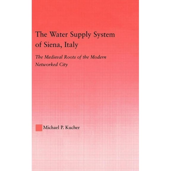 Studies in Medieval History and Culture The Water Supply System of Siena, Italy: The Medieval Roots of the Modern Networked City, Book 29, (Hardcover)