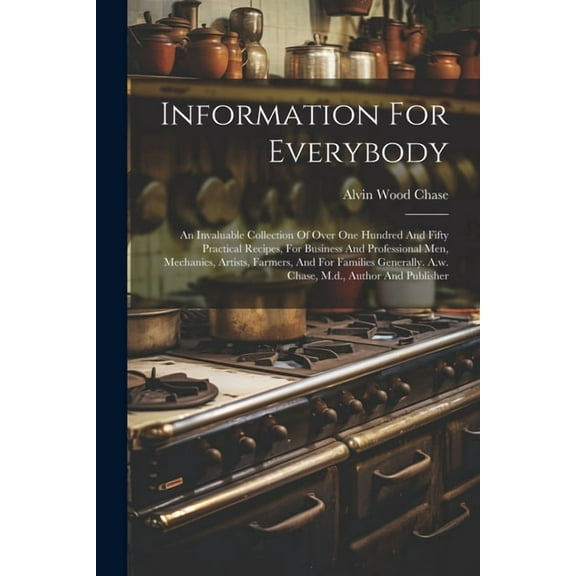 Information For Everybody: An Invaluable Collection Of Over One Hundred And Fifty Practical Recipes, For Business And Professional Men, Mechanics, Artists, Farmers, And For Families Generally. A.w. Ch