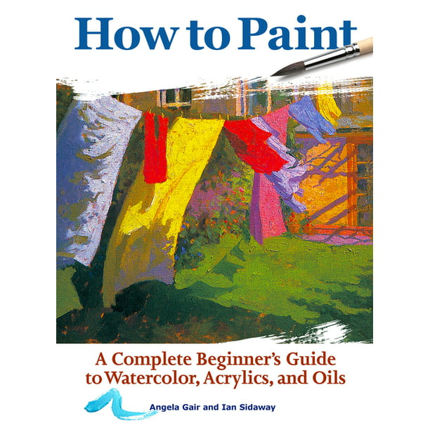 How to Paint: A Complete Beginner's Guide to Watercolors, Acrylics, and Oils - Angela Gair and Ian Sidaway